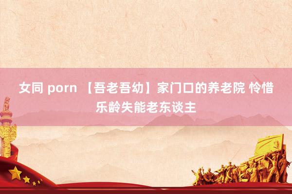 女同 porn 【吾老吾幼】家门口的养老院 怜惜乐龄失能老东谈主