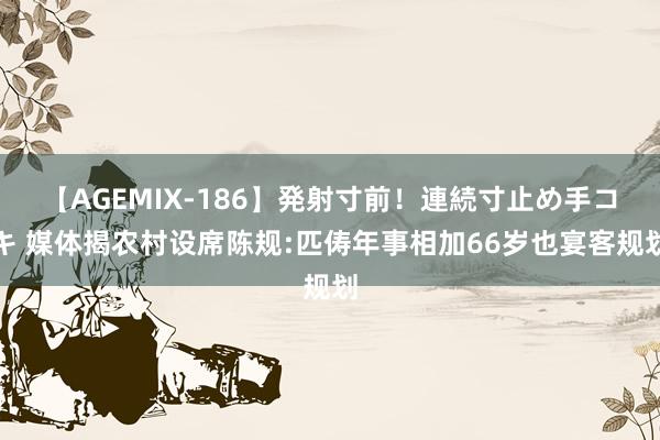 【AGEMIX-186】発射寸前！連続寸止め手コキ 媒体揭农村设席陈规:匹俦年事相加66岁也宴客规划