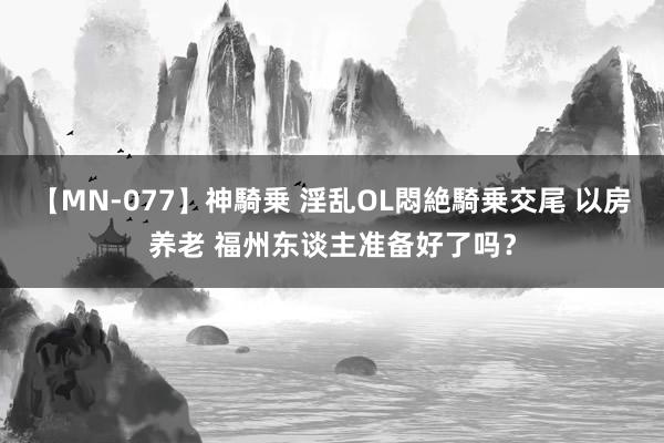 【MN-077】神騎乗 淫乱OL悶絶騎乗交尾 以房养老 福州东谈主准备好了吗？