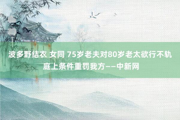 波多野结衣 女同 75岁老夫对80岁老太欲行不轨 庭上条件重罚我方——中新网