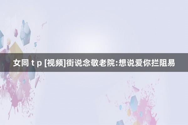 女同 t p [视频]街说念敬老院:想说爱你拦阻易