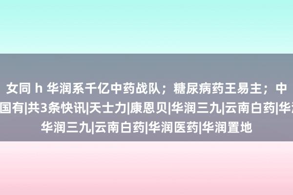 女同 h 华润系千亿中药战队；糖尿病药王易主；中药企业的止境是国有|共3条快讯|天士力|康恩贝|华润三九|云南白药|华润医药|华润置地