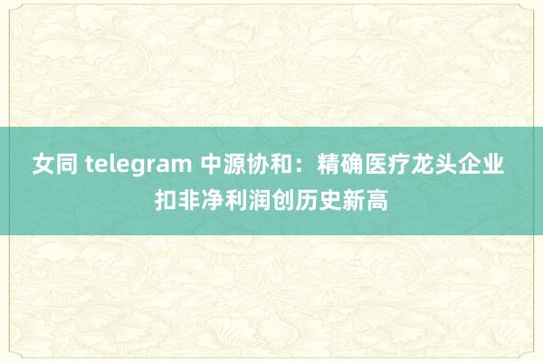 女同 telegram 中源协和：精确医疗龙头企业 扣非净利润创历史新高