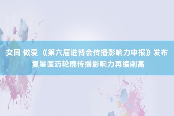 女同 做爱 《第六届进博会传播影响力申报》发布 复星医药轮廓传播影响力再编削高