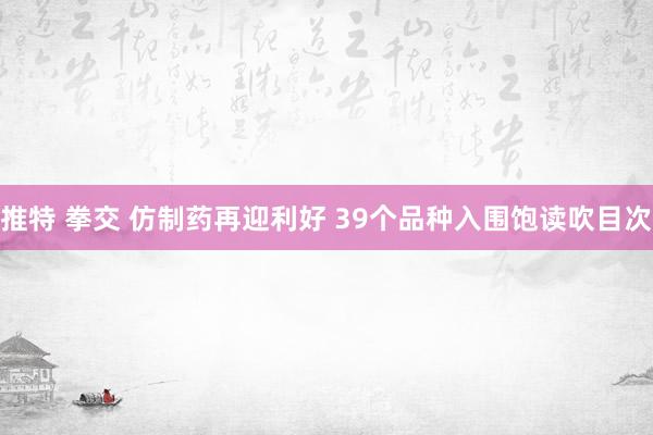 推特 拳交 仿制药再迎利好 39个品种入围饱读吹目次