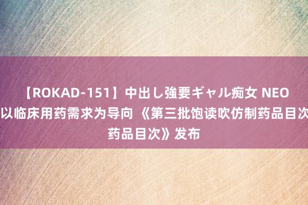 【ROKAD-151】中出し強要ギャル痴女 NEO 4時間 以临床用药需求为导向 《第三批饱读吹仿制药品目次》发布