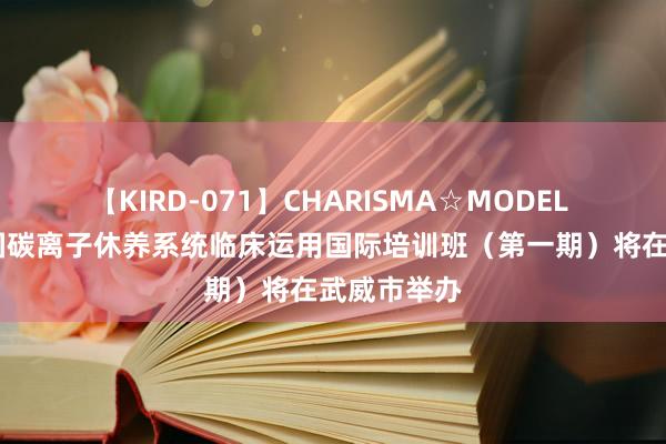 【KIRD-071】CHARISMA☆MODEL 梨々花 中国碳离子休养系统临床运用国际培训班（第一期）将在武威市举办