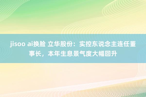 jisoo ai换脸 立华股份：实控东说念主连任董事长，本年生息景气度大幅回升