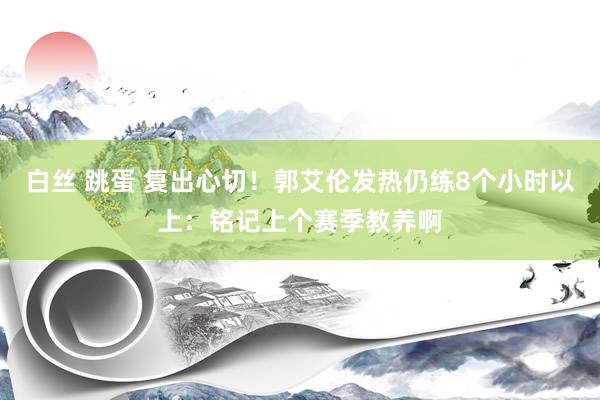 白丝 跳蛋 复出心切！郭艾伦发热仍练8个小时以上：铭记上个赛季教养啊