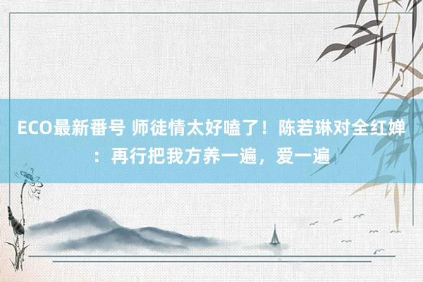 ECO最新番号 师徒情太好嗑了！陈若琳对全红婵：再行把我方养一遍，爱一遍