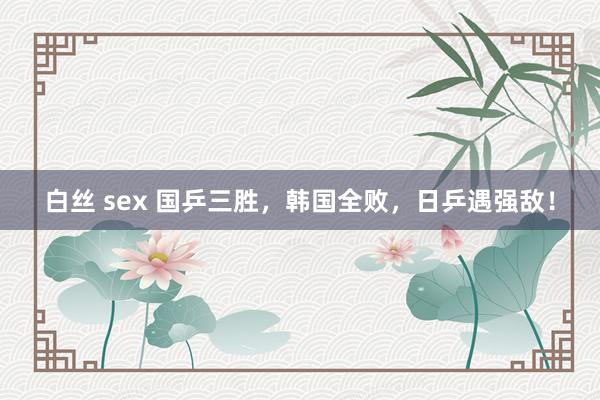 白丝 sex 国乒三胜，韩国全败，日乒遇强敌！