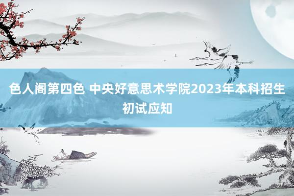 色人阁第四色 中央好意思术学院2023年本科招生初试应知