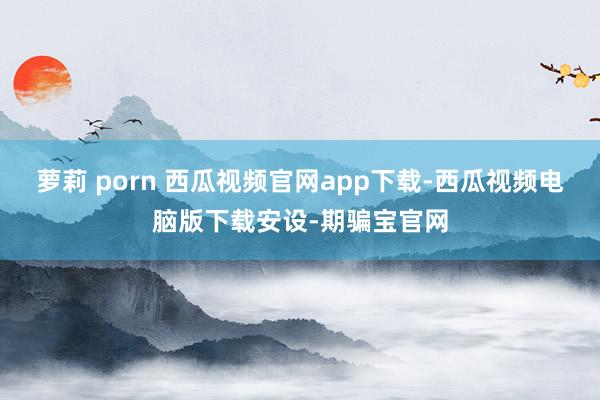 萝莉 porn 西瓜视频官网app下载-西瓜视频电脑版下载安设-期骗宝官网