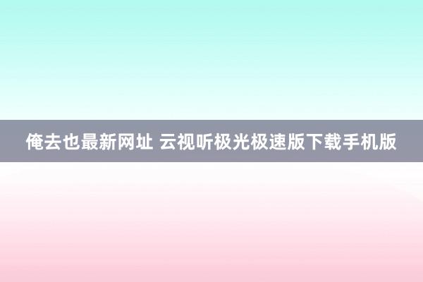 俺去也最新网址 云视听极光极速版下载手机版