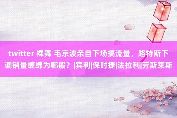 twitter 裸舞 毛京波亲自下场搞流量，路特斯下调销量缠绵为哪般？|宾利|保时捷|法拉利|劳斯莱斯