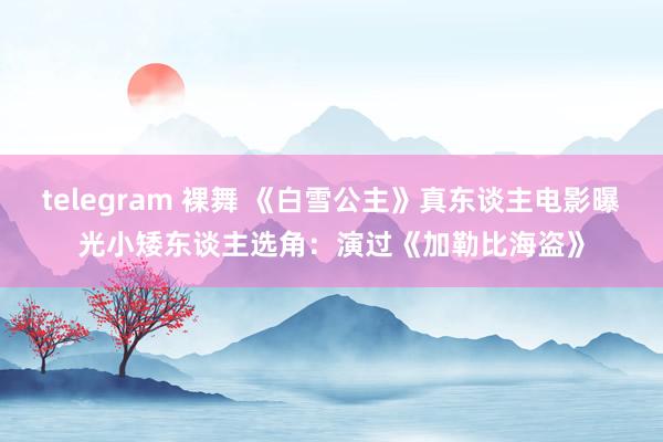 telegram 裸舞 《白雪公主》真东谈主电影曝光小矮东谈主选角：演过《加勒比海盗》