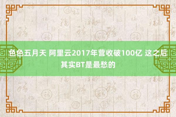 色色五月天 阿里云2017年营收破100亿 这之后其实BT是最愁的