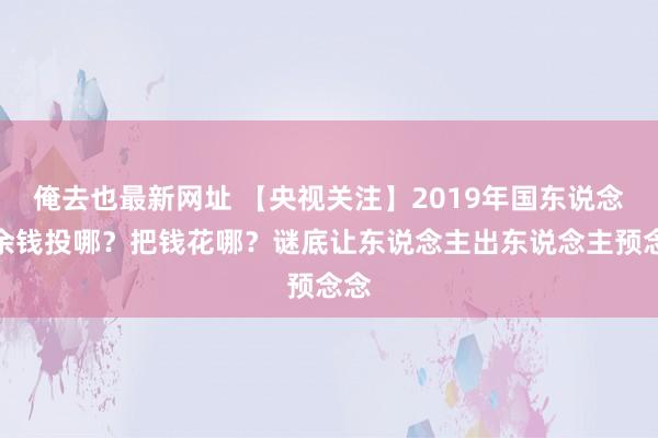 俺去也最新网址 【央视关注】2019年国东说念主余钱投哪？把钱花哪？谜底让东说念主出东说念主预念念