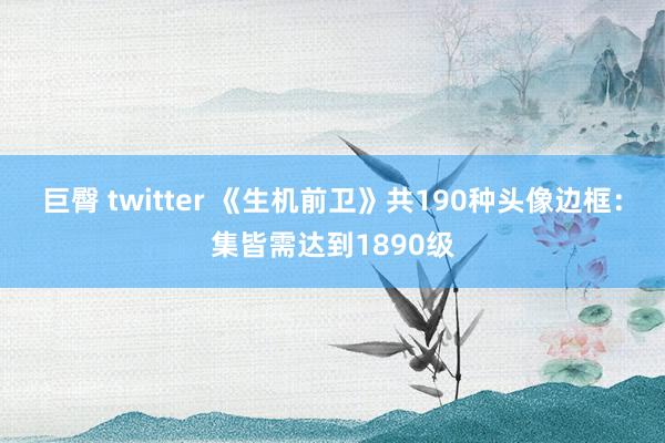 巨臀 twitter 《生机前卫》共190种头像边框：集皆需达到1890级