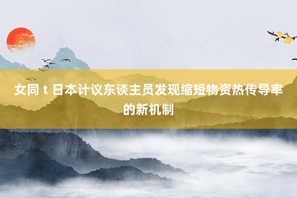 女同 t 日本计议东谈主员发现缩短物资热传导率的新机制