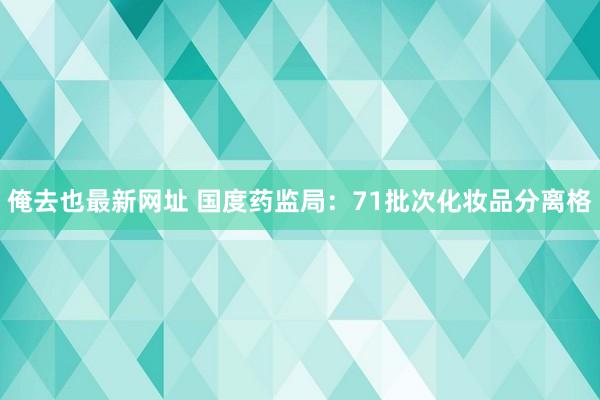 俺去也最新网址 国度药监局：71批次化妆品分离格