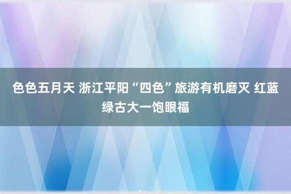 色色五月天 浙江平阳“四色”旅游有机磨灭 红蓝绿古大一饱眼福