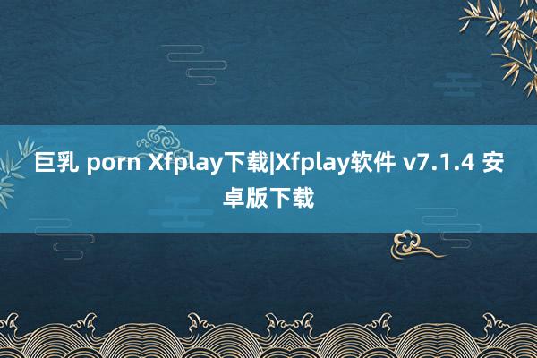 巨乳 porn Xfplay下载|Xfplay软件 v7.1.4 安卓版下载