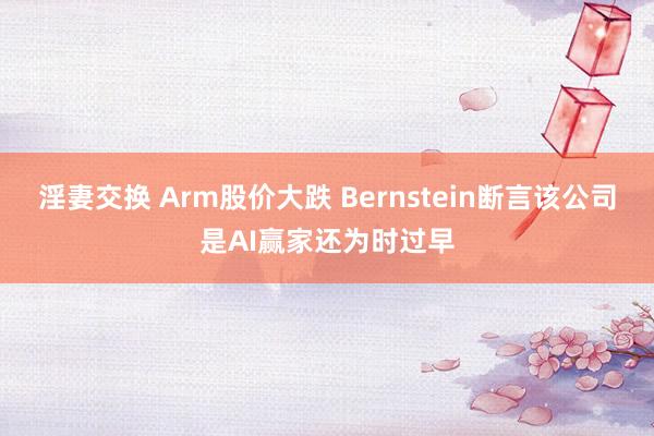 淫妻交换 Arm股价大跌 Bernstein断言该公司是AI赢家还为时过早