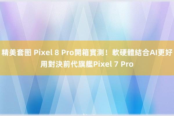 精美套图 Pixel 8 Pro開箱實測！軟硬體結合AI更好用　對決前代旗艦Pixel 7 Pro