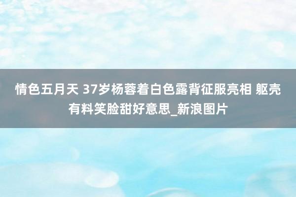 情色五月天 37岁杨蓉着白色露背征服亮相 躯壳有料笑脸甜好意思_新浪图片