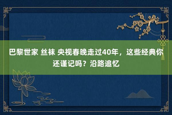 巴黎世家 丝袜 央视春晚走过40年，这些经典你还谨记吗？沿路追忆