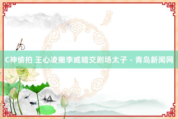 C神偷拍 王心凌撇李威暗交剧场太子－青岛新闻网