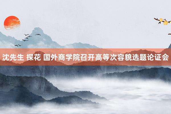 沈先生 探花 国外商学院召开高等次容貌选题论证会