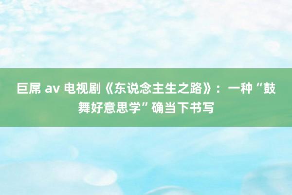 巨屌 av 电视剧《东说念主生之路》：一种“鼓舞好意思学”确当下书写