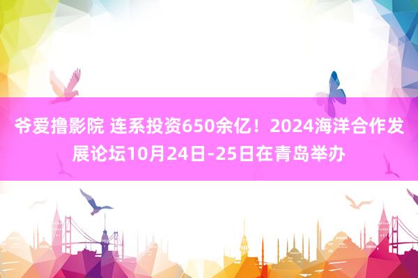 爷爱撸影院 连系投资650余亿！2024海洋合作发展论坛10月24日-25日在青岛举办