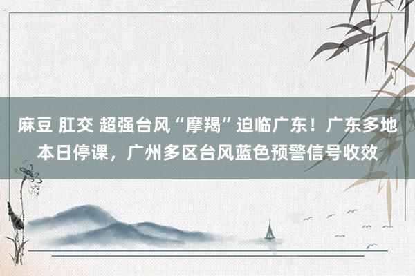 麻豆 肛交 超强台风“摩羯”迫临广东！广东多地本日停课，广州多区台风蓝色预警信号收效