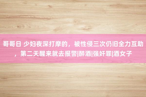 哥哥日 少妇夜深打摩的，被性侵三次仍旧全力互助，第二天醒来就去报警|醉酒|强奸罪|酒女子