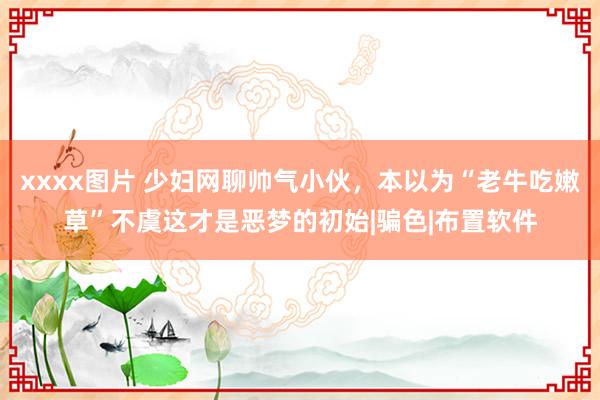 xxxx图片 少妇网聊帅气小伙，本以为“老牛吃嫩草”不虞这才是恶梦的初始|骗色|布置软件