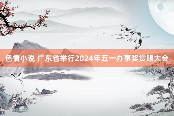 色情小说 广东省举行2024年五一办事奖赏赐大会