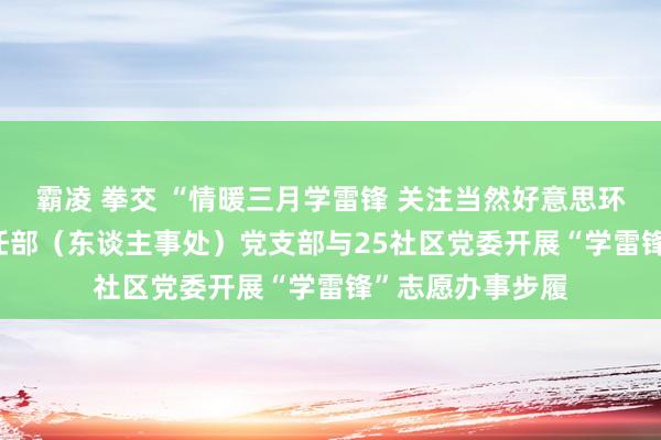 霸凌 拳交 “情暖三月学雷锋 关注当然好意思环境” ——熟识责任部（东谈主事处）党支部与25社区党委开展“学雷锋”志愿办事步履