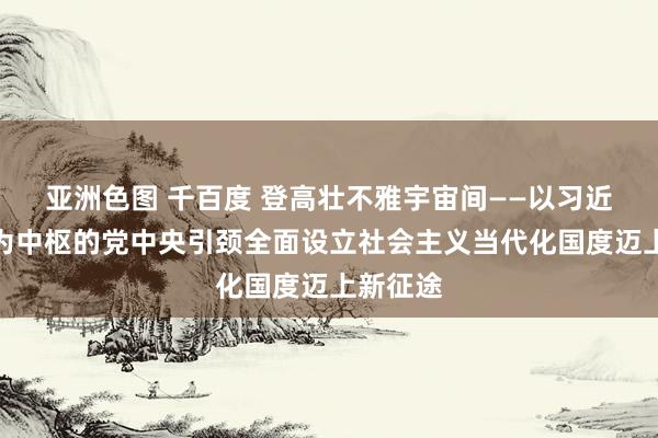 亚洲色图 千百度 登高壮不雅宇宙间——以习近平同道为中枢的党中央引颈全面设立社会主义当代化国度迈上新征途