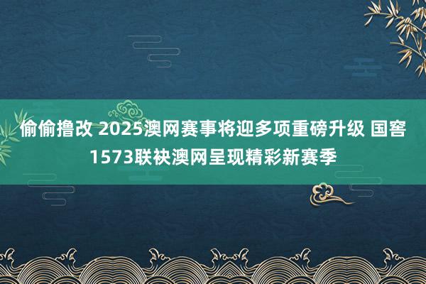 偷偷撸改 2025澳网赛事将迎多项重磅升级 国窖1573联袂澳网呈现精彩新赛季