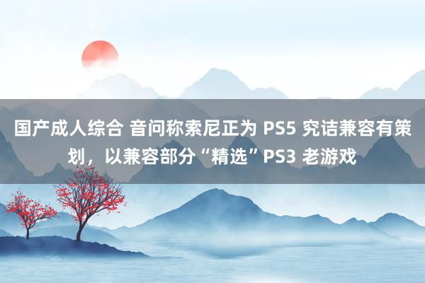 国产成人综合 音问称索尼正为 PS5 究诘兼容有策划，以兼容部分“精选”PS3 老游戏