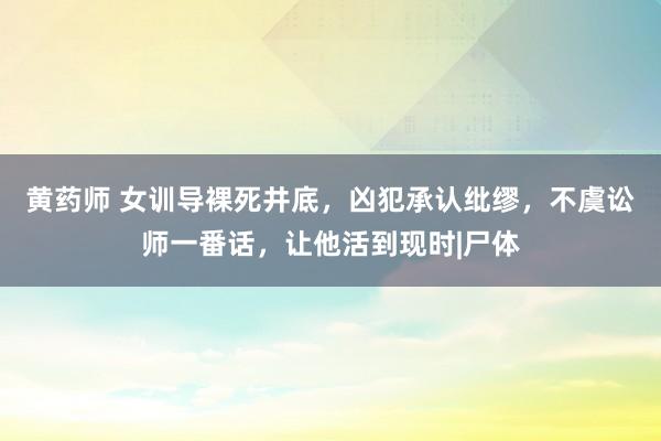 黄药师 女训导裸死井底，凶犯承认纰缪，不虞讼师一番话，让他活到现时|尸体