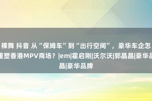 裸舞 抖音 从“保姆车”到“出行空间”，豪华车企怎么重塑香港MPV商场？|em|霍启刚|沃尔沃|郭晶晶|豪华品牌