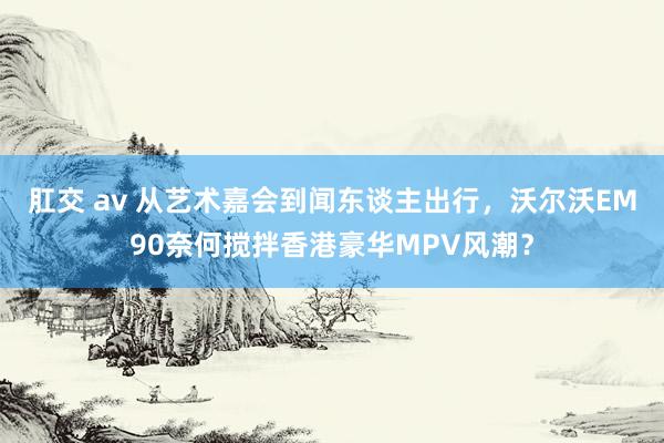 肛交 av 从艺术嘉会到闻东谈主出行，沃尔沃EM90奈何搅拌香港豪华MPV风潮？