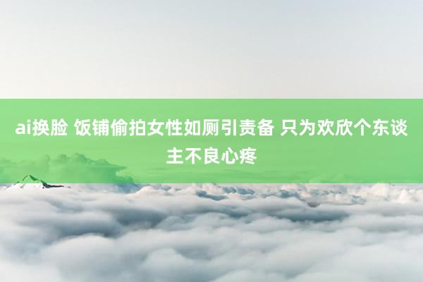 ai换脸 饭铺偷拍女性如厕引责备 只为欢欣个东谈主不良心疼