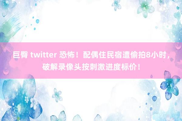 巨臀 twitter 恐怖！配偶住民宿遭偷拍8小时，破解录像头按刺激进度标价！