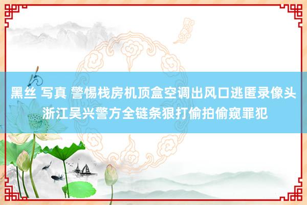 黑丝 写真 警惕栈房机顶盒空调出风口逃匿录像头 浙江吴兴警方全链条狠打偷拍偷窥罪犯