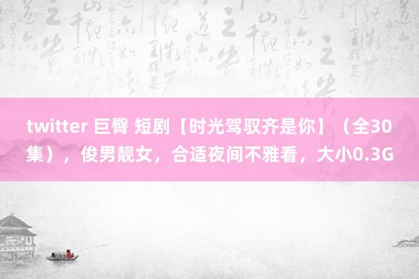 twitter 巨臀 短剧【时光驾驭齐是你】（全30集），俊男靓女，合适夜间不雅看，大小0.3G